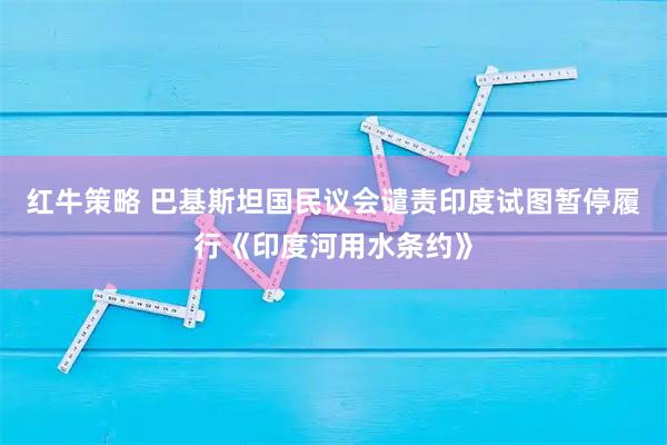 红牛策略 巴基斯坦国民议会谴责印度试图暂停履行《印度河用水条约》