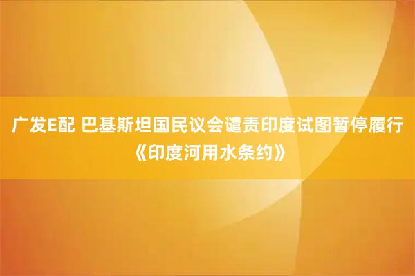 广发E配 巴基斯坦国民议会谴责印度试图暂停履行《印度河用水条约》