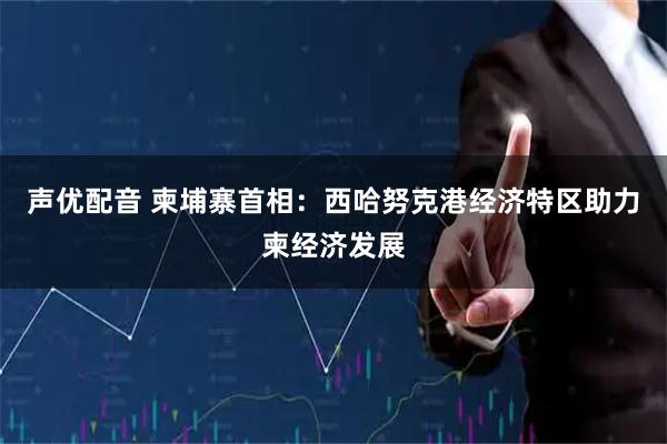声优配音 柬埔寨首相：西哈努克港经济特区助力柬经济发展