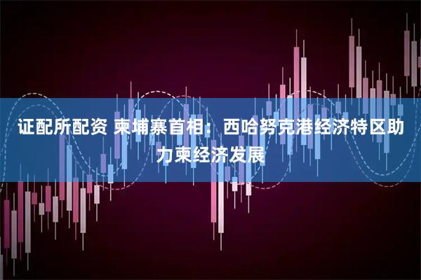 证配所配资 柬埔寨首相：西哈努克港经济特区助力柬经济发展