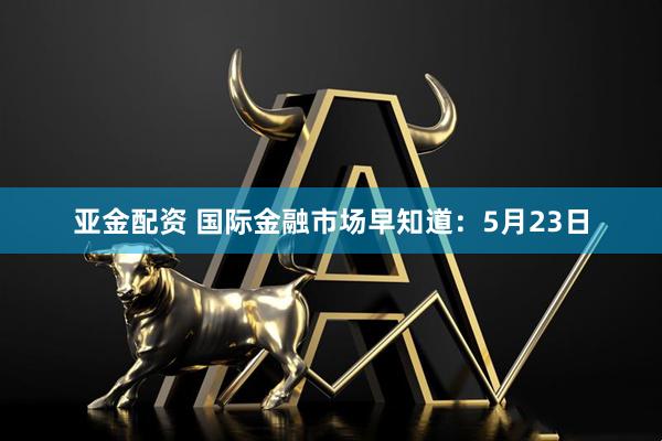 亚金配资 国际金融市场早知道：5月23日