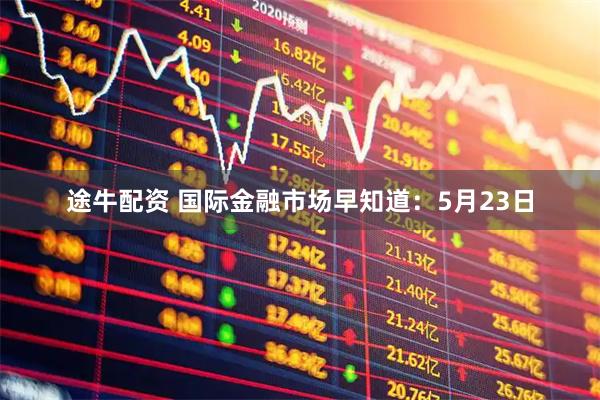 途牛配资 国际金融市场早知道：5月23日