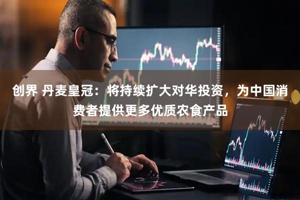 创界 丹麦皇冠：将持续扩大对华投资，为中国消费者提供更多优质农食产品
