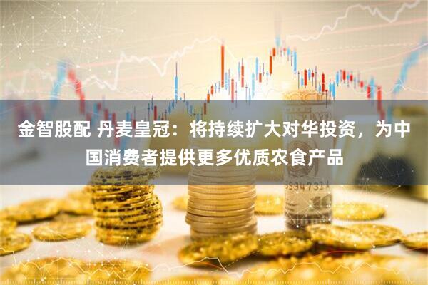 金智股配 丹麦皇冠：将持续扩大对华投资，为中国消费者提供更多优质农食产品