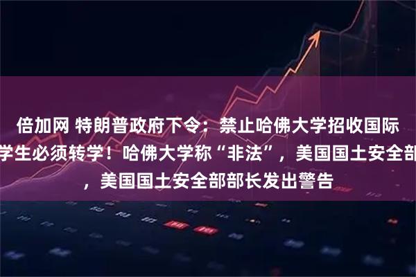 倍加网 特朗普政府下令：禁止哈佛大学招收国际生，现有外国学生必须转学！哈佛大学称“非法”，美国国土安全部部长发出警告