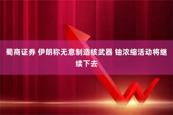 蜀商证券 伊朗称无意制造核武器 铀浓缩活动将继续下去