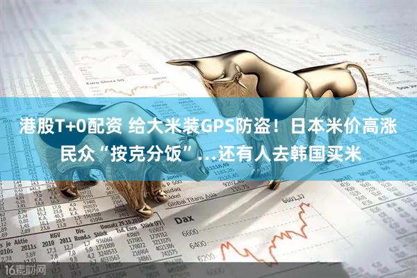 港股T+0配资 给大米装GPS防盗！日本米价高涨 民众“按克分饭”…还有人去韩国买米