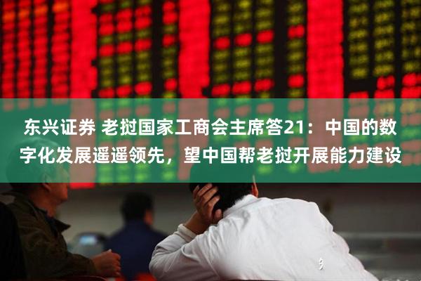 东兴证券 老挝国家工商会主席答21：中国的数字化发展遥遥领先，望中国帮老挝开展能力建设