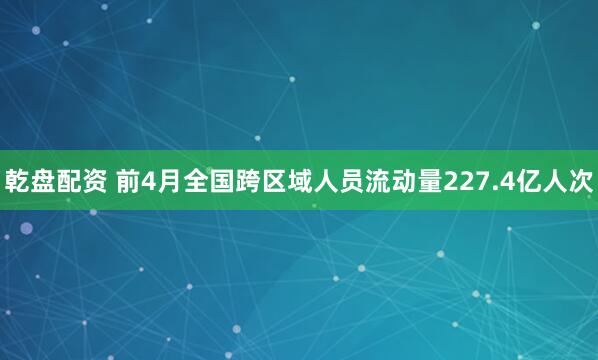 乾盘配资 前4月全国跨区域人员流动量227.4亿人次