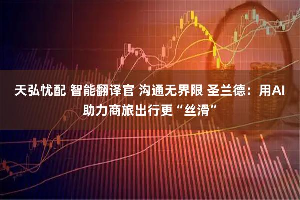 天弘忧配 智能翻译官 沟通无界限 圣兰德：用AI助力商旅出行更“丝滑”