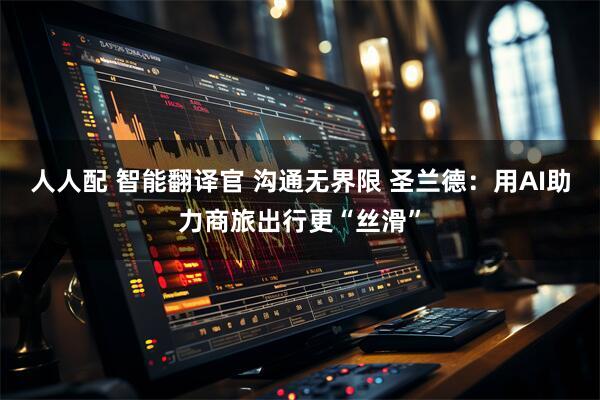 人人配 智能翻译官 沟通无界限 圣兰德：用AI助力商旅出行更“丝滑”