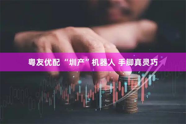 粤友优配 “圳产”机器人 手脚真灵巧