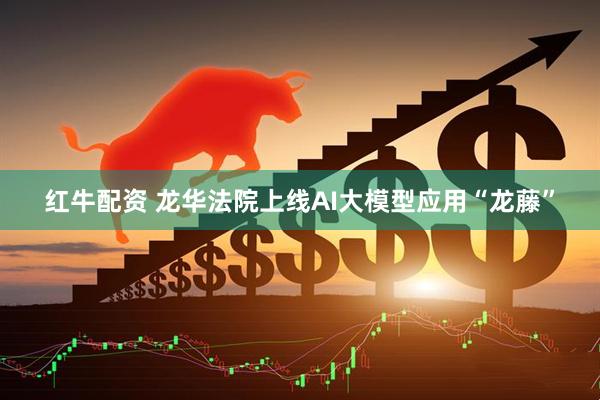 红牛配资 龙华法院上线AI大模型应用“龙藤”