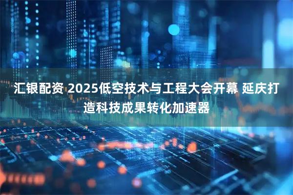 汇银配资 2025低空技术与工程大会开幕 延庆打造科技成果转化加速器