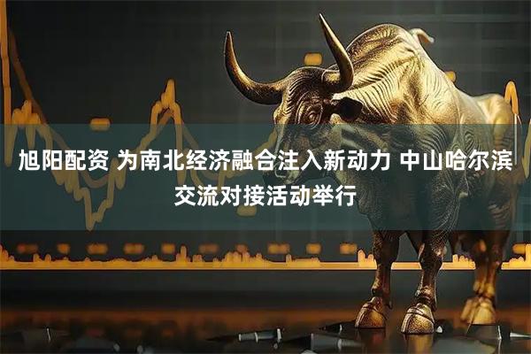 旭阳配资 为南北经济融合注入新动力 中山哈尔滨交流对接活动举行