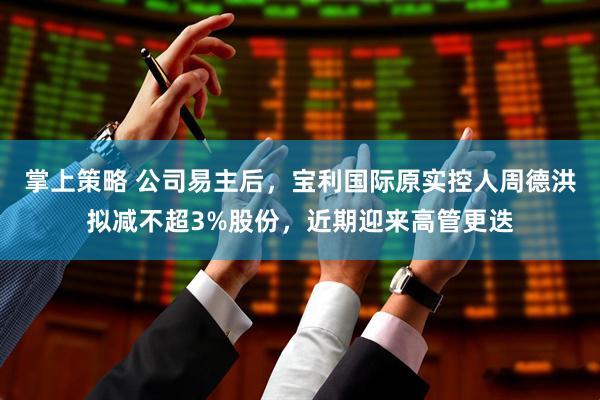 掌上策略 公司易主后，宝利国际原实控人周德洪拟减不超3%股份，近期迎来高管更迭