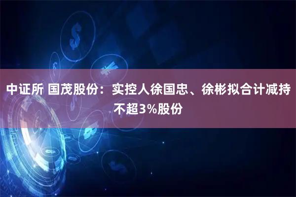 中证所 国茂股份：实控人徐国忠、徐彬拟合计减持不超3%股份