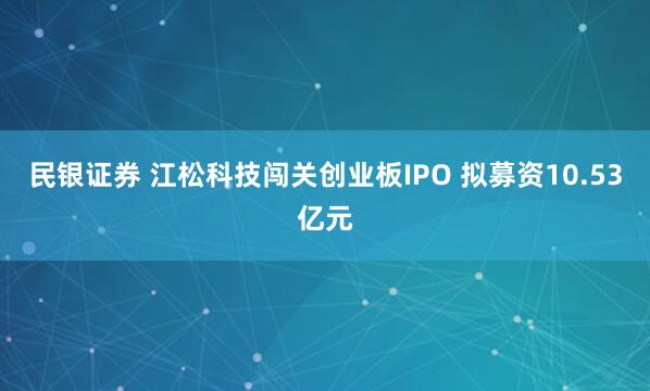 民银证券 江松科技闯关创业板IPO 拟募资10.53亿元