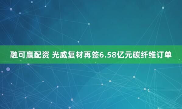 融可赢配资 光威复材再签6.58亿元碳纤维订单