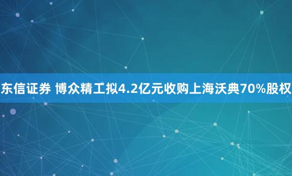 东信证券 博众精工拟4.2亿元收购上海沃典70%股权