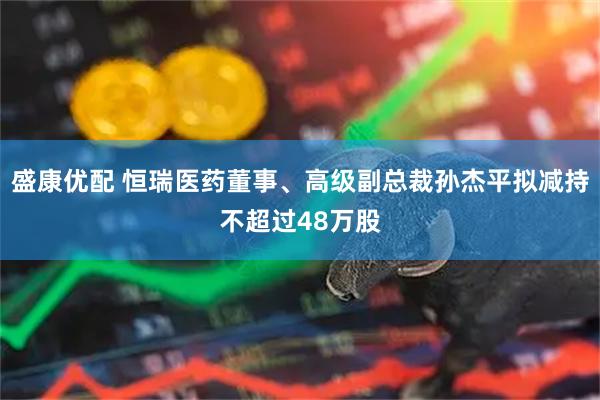 盛康优配 恒瑞医药董事、高级副总裁孙杰平拟减持不超过48万股