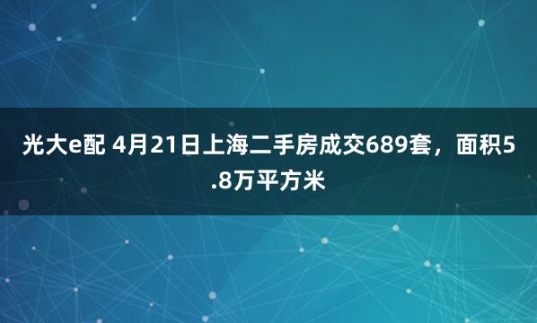 光大e配 4月21日上海二手房成交689套，面积5.8万平方米