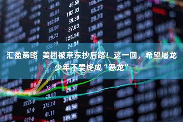 汇盈策略  美团被京东抄后路！这一回，希望屠龙少年不要终成“恶龙”