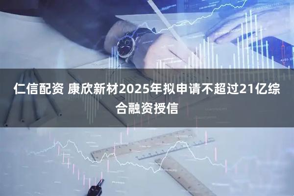 仁信配资 康欣新材2025年拟申请不超过21亿综合融资授信