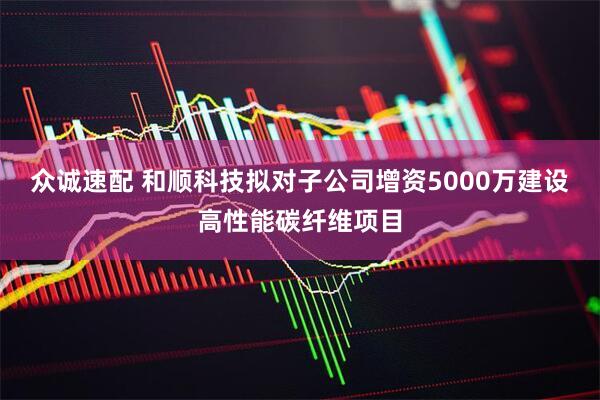 众诚速配 和顺科技拟对子公司增资5000万建设高性能碳纤维项目