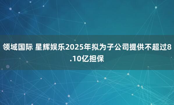 领域国际 星辉娱乐2025年拟为子公司提供不超过8.10亿担保