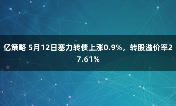 亿策略 5月12日塞力转债上涨0.9%，转股溢价率27.61%