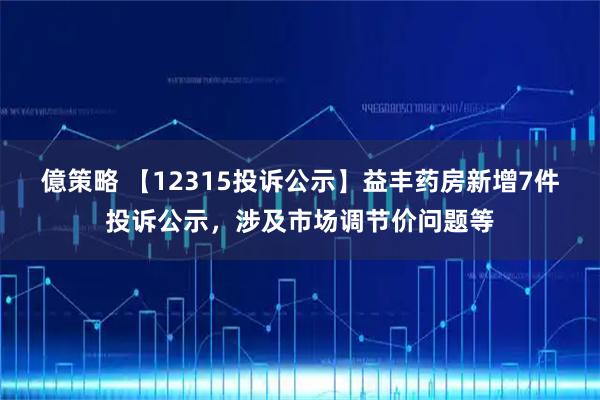 億策略 【12315投诉公示】益丰药房新增7件投诉公示，涉及市场调节价问题等