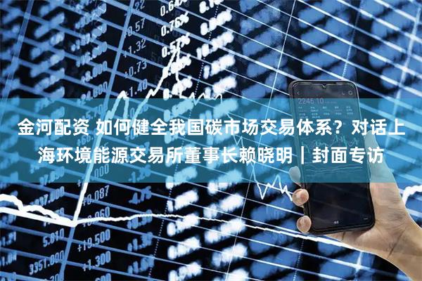 金河配资 如何健全我国碳市场交易体系？对话上海环境能源交易所董事长赖晓明｜封面专访