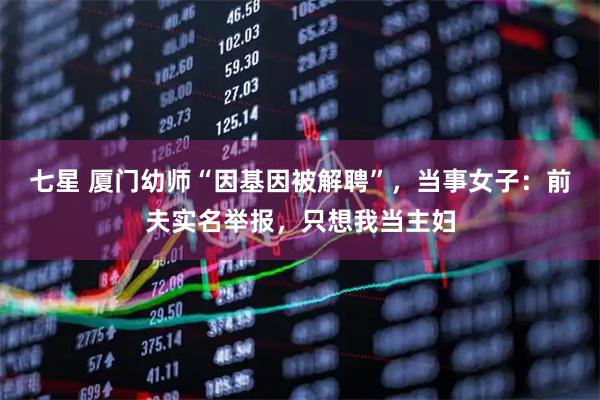 七星 厦门幼师“因基因被解聘”，当事女子：前夫实名举报，只想我当主妇