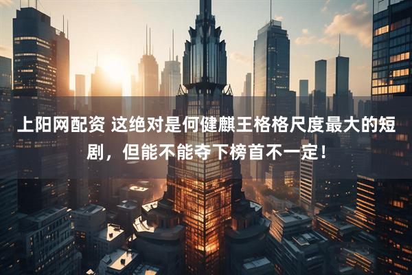 上阳网配资 这绝对是何健麒王格格尺度最大的短剧，但能不能夺下榜首不一定！