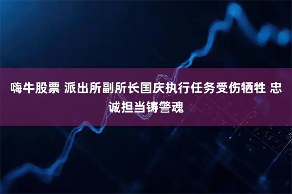 嗨牛股票 派出所副所长国庆执行任务受伤牺牲 忠诚担当铸警魂