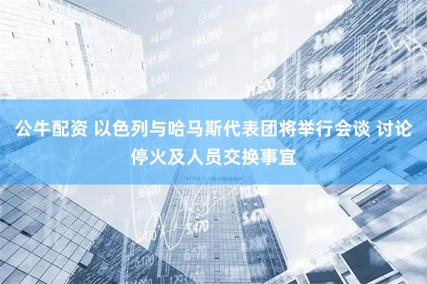 公牛配资 以色列与哈马斯代表团将举行会谈 讨论停火及人员交换事宜
