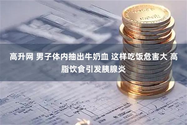 高升网 男子体内抽出牛奶血 这样吃饭危害大 高脂饮食引发胰腺炎