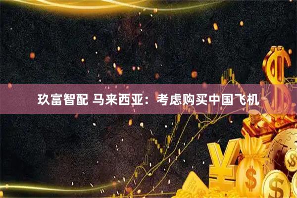 玖富智配 马来西亚：考虑购买中国飞机