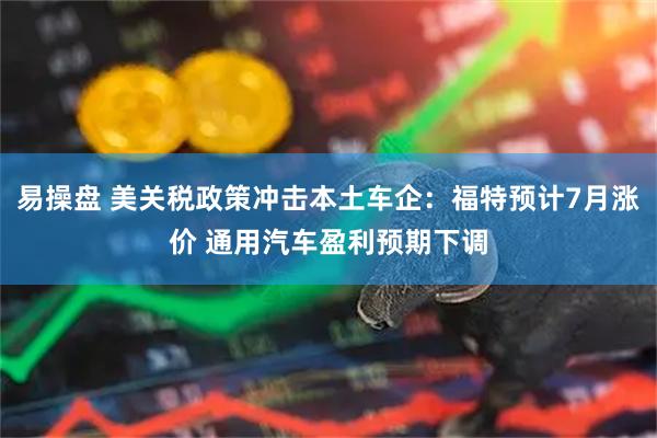 易操盘 美关税政策冲击本土车企：福特预计7月涨价 通用汽车盈利预期下调