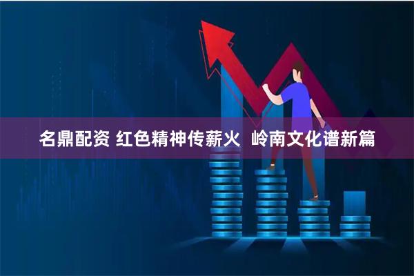 名鼎配资 红色精神传薪火  岭南文化谱新篇