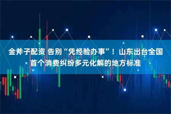 金斧子配资 告别“凭经验办事”！山东出台全国首个消费纠纷多元化解的地方标准