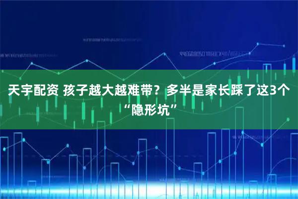 天宇配资 孩子越大越难带？多半是家长踩了这3个“隐形坑”