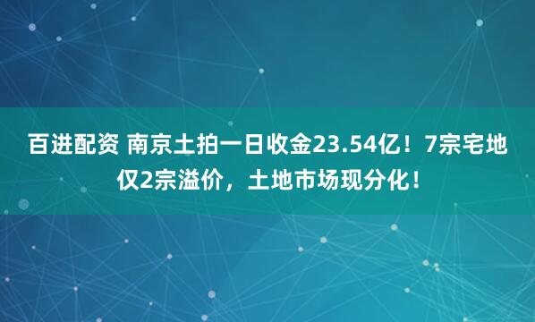 百进配资 南京土拍一日收金23.54亿！7宗宅地仅2宗溢价，土地市场现分化！