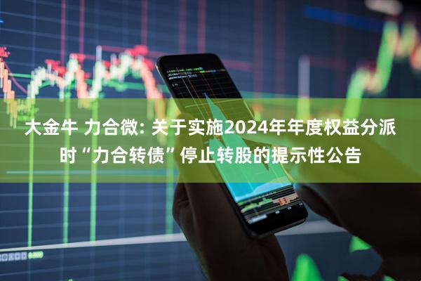大金牛 力合微: 关于实施2024年年度权益分派时“力合转债”停止转股的提示性公告
