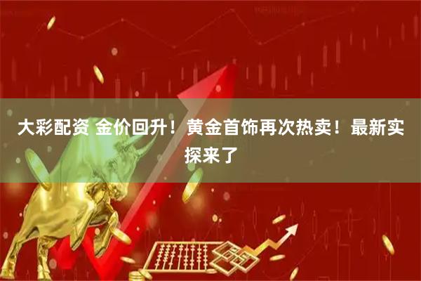 大彩配资 金价回升！黄金首饰再次热卖！最新实探来了