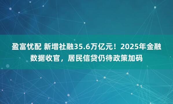 盈富忧配 新增社融35.6万亿元！2025年金融数据收官，居民信贷仍待政策加码